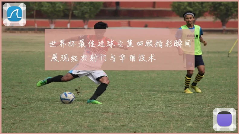 世界杯最佳进球合集回顾精彩瞬间 展现经典射门与华丽技术