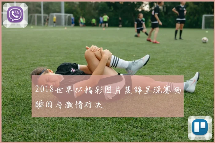 2018世界杯精彩图片集锦呈现赛场瞬间与激情对决