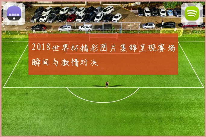 2018世界杯精彩图片集锦呈现赛场瞬间与激情对决