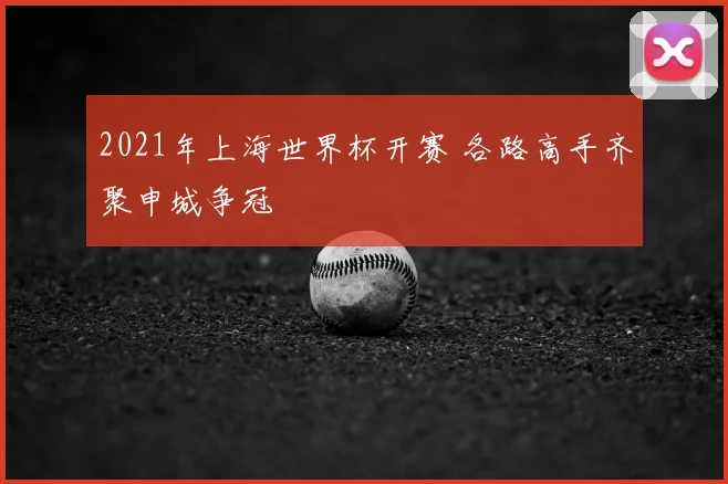 2021年上海世界杯开赛 各路高手齐聚申城争冠