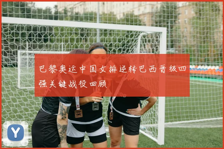 巴黎奥运中国女排逆转巴西晋级四强关键战役回顾