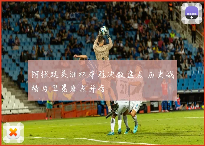 阿根廷美洲杯夺冠次数盘点 历史战绩与卫冕看点并存
