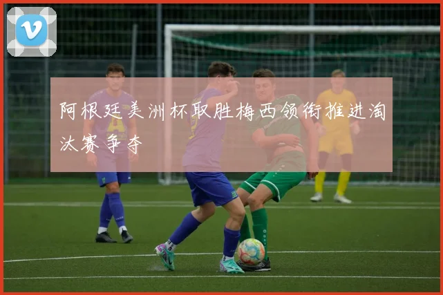 阿根廷美洲杯取胜梅西领衔推进淘汰赛争夺
