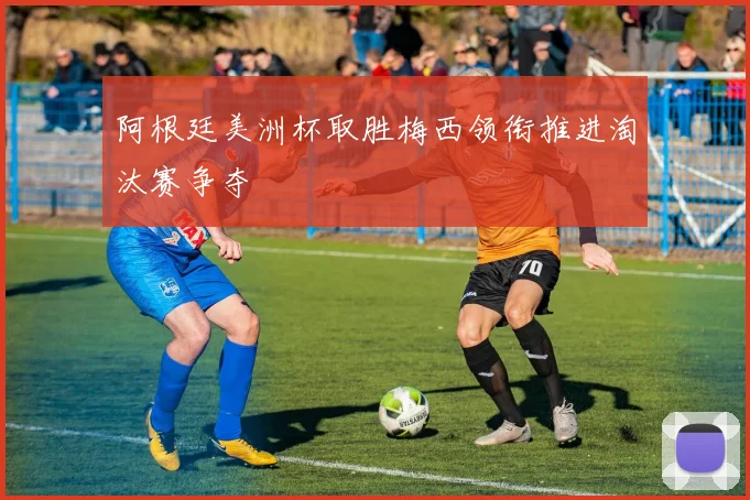 阿根廷美洲杯取胜梅西领衔推进淘汰赛争夺