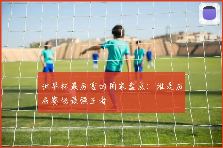 世界杯最厉害的国家盘点：谁是历届赛场最强王者