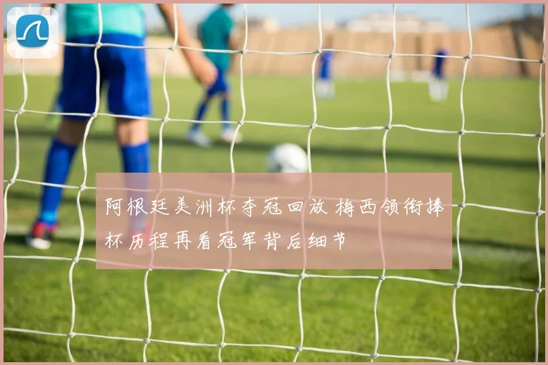 阿根廷美洲杯夺冠回放 梅西领衔捧杯历程再看冠军背后细节