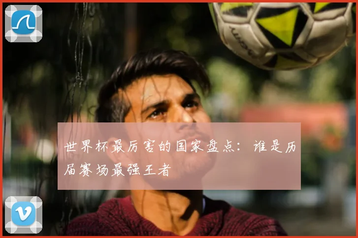 世界杯最厉害的国家盘点：谁是历届赛场最强王者