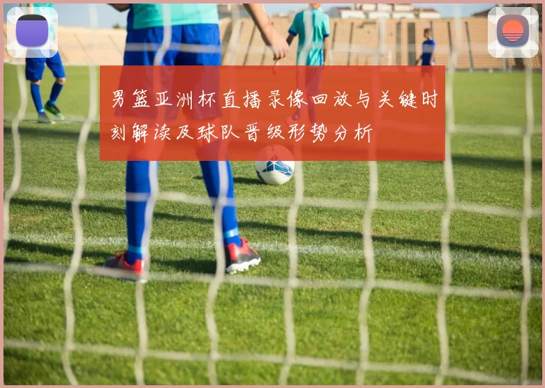 男篮亚洲杯直播录像回放与关键时刻解读及球队晋级形势分析