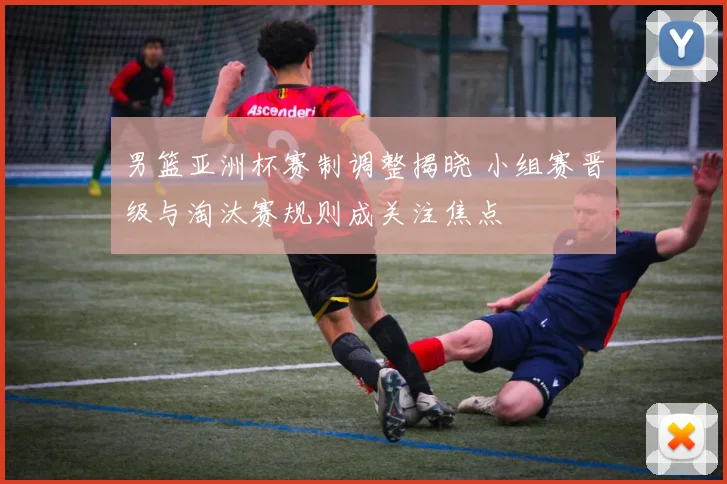 男篮亚洲杯赛制调整揭晓 小组赛晋级与淘汰赛规则成关注焦点