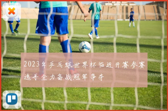 2023年乒乓球世界杯临近开赛参赛选手全力备战冠军争夺