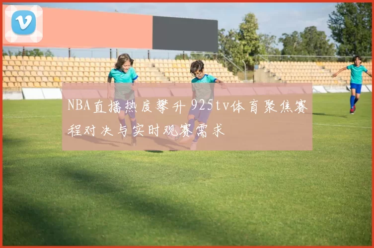 NBA直播热度攀升 925tv体育聚焦赛程对决与实时观赛需求