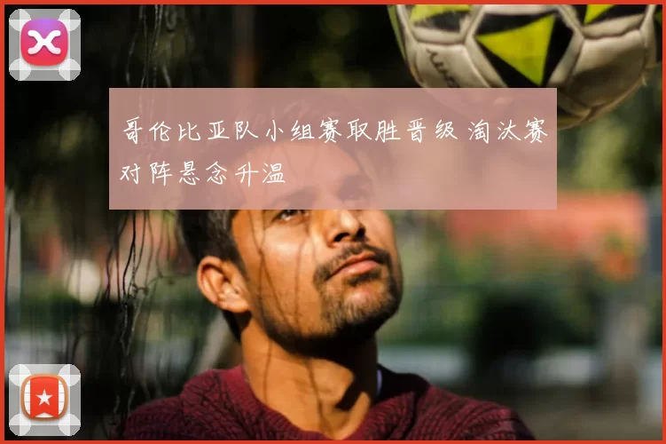 哥伦比亚队小组赛取胜晋级 淘汰赛对阵悬念升温