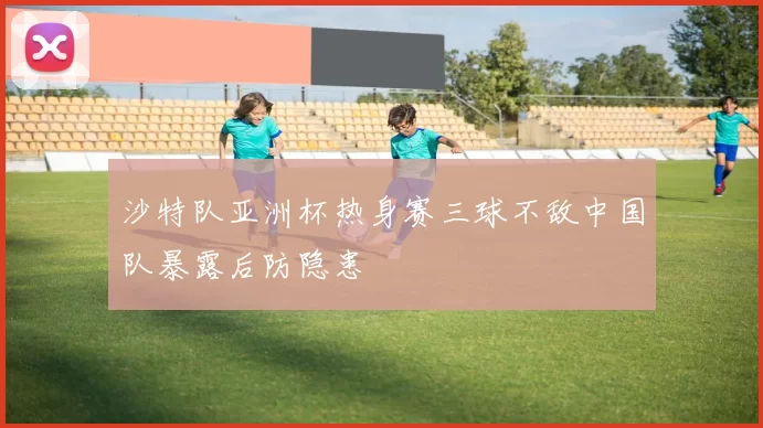 沙特队亚洲杯热身赛三球不敌中国队暴露后防隐患
