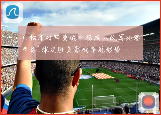 利物浦对阵曼城中场换人改写比赛节奏1球定胜负影响争冠形势