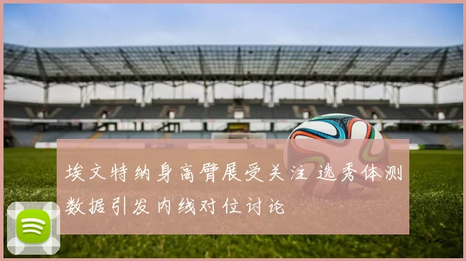 埃文特纳身高臂展受关注 选秀体测数据引发内线对位讨论