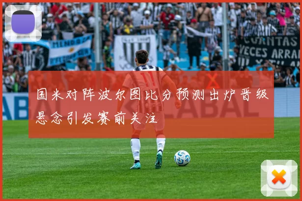 国米对阵波尔图比分预测出炉晋级悬念引发赛前关注