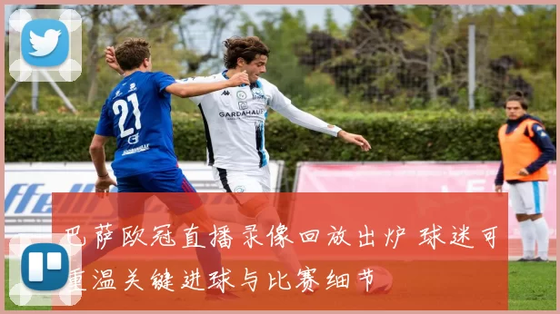 巴萨欧冠直播录像回放出炉 球迷可重温关键进球与比赛细节