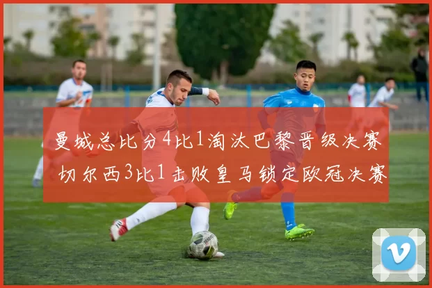 曼城总比分4比1淘汰巴黎晋级决赛 切尔西3比1击败皇马锁定欧冠决赛席位