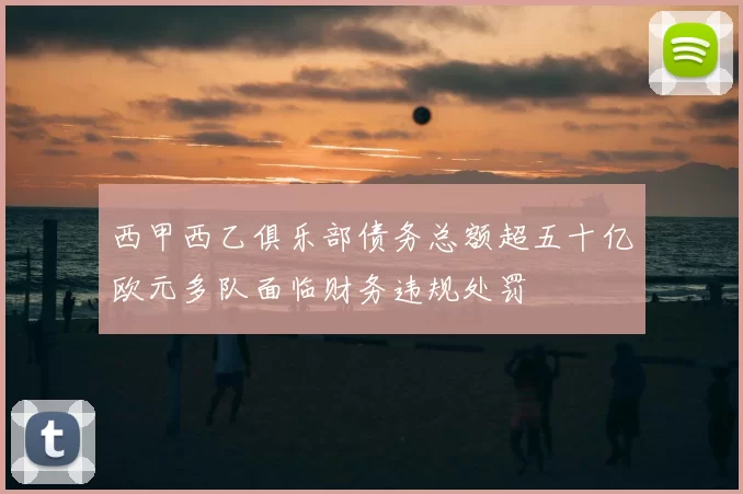 西甲西乙俱乐部债务总额超五十亿欧元多队面临财务违规处罚