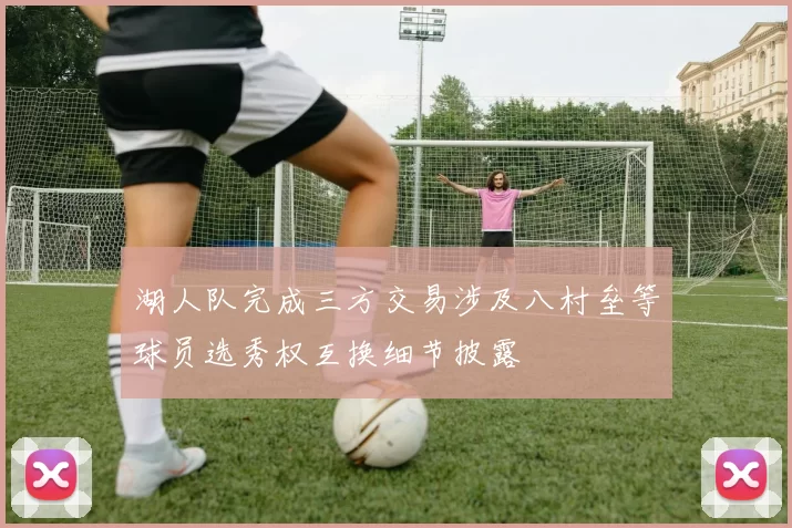 湖人队完成三方交易涉及八村垒等球员选秀权互换细节披露