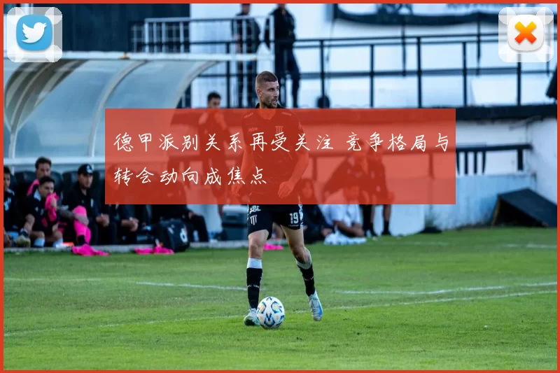 德甲派别关系再受关注 竞争格局与转会动向成焦点