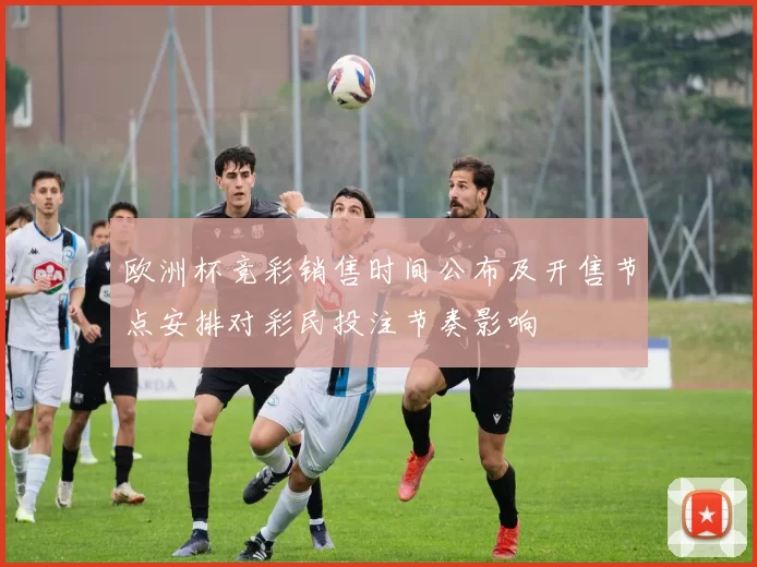 欧洲杯竞彩销售时间公布及开售节点安排对彩民投注节奏影响