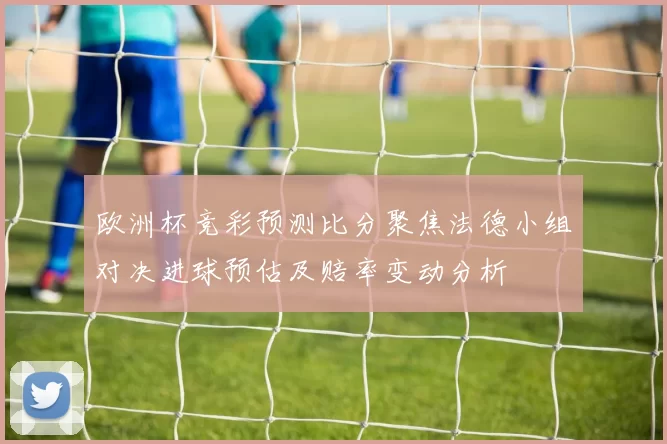 欧洲杯竞彩预测比分聚焦法德小组对决进球预估及赔率变动分析