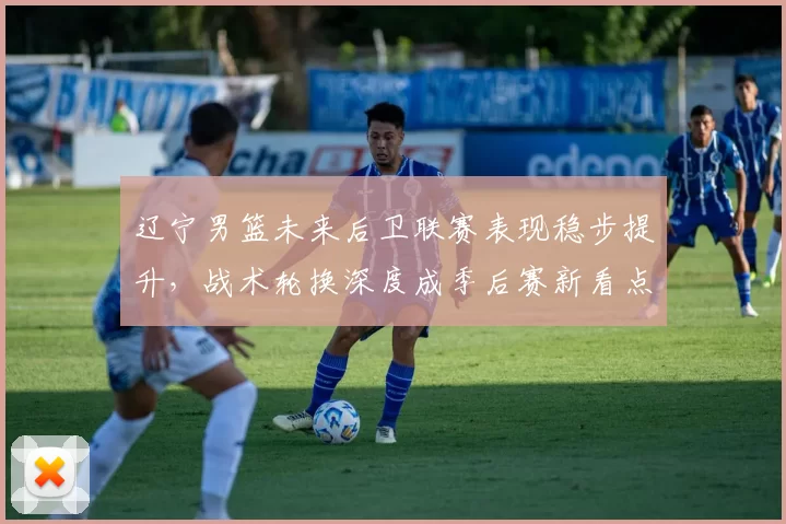 辽宁男篮未来后卫联赛表现稳步提升，战术轮换深度成季后赛新看点