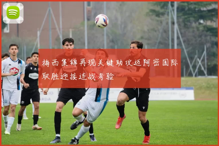 梅西集锦再现关键助攻迈阿密国际取胜迎接连战考验