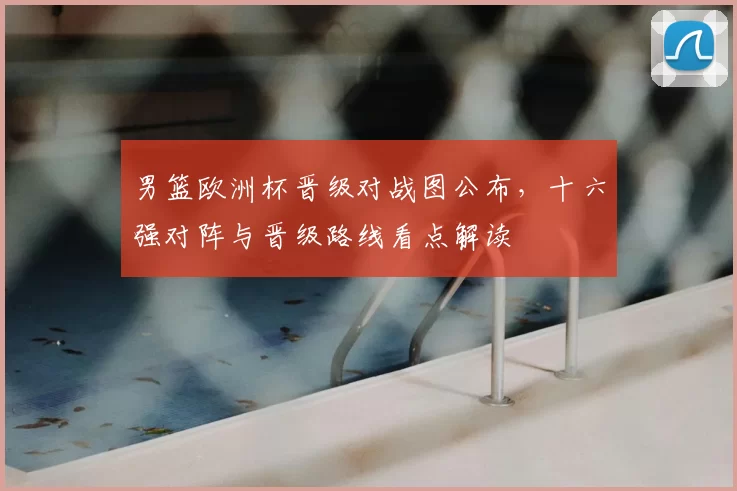 男篮欧洲杯晋级对战图公布，十六强对阵与晋级路线看点解读