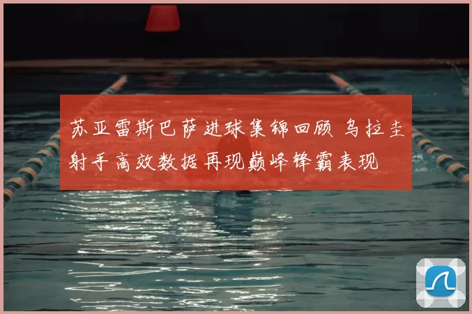 苏亚雷斯巴萨进球集锦回顾 乌拉圭射手高效数据再现巅峰锋霸表现