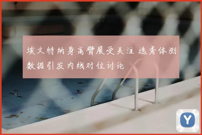埃文特纳身高臂展受关注 选秀体测数据引发内线对位讨论