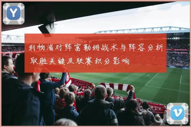 利物浦对阵富勒姆战术与阵容分析 取胜关键及联赛积分影响