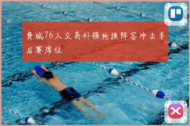 费城76人交易补强轮换阵容冲击季后赛席位