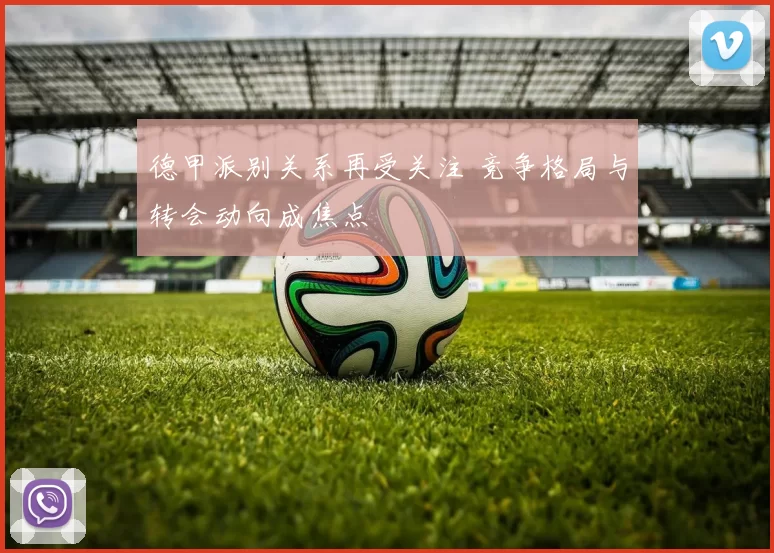 德甲派别关系再受关注 竞争格局与转会动向成焦点