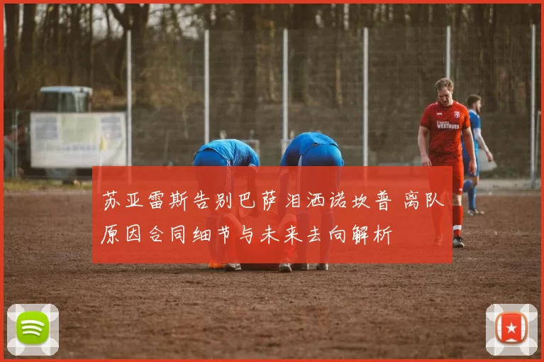 苏亚雷斯告别巴萨泪洒诺坎普 离队原因合同细节与未来去向解析