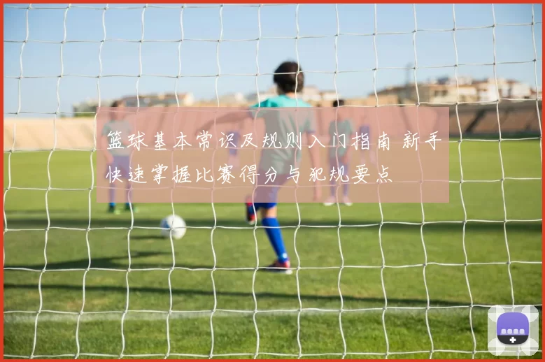 篮球基本常识及规则入门指南 新手快速掌握比赛得分与犯规要点