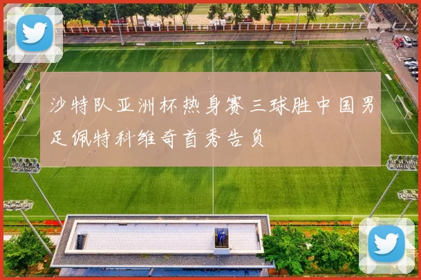 沙特队亚洲杯热身赛三球胜中国男足佩特科维奇首秀告负