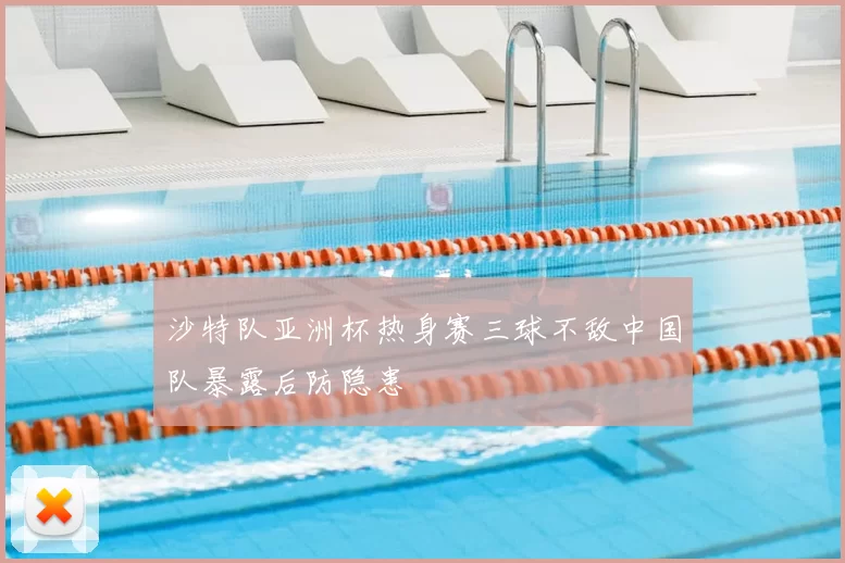 沙特队亚洲杯热身赛三球不敌中国队暴露后防隐患
