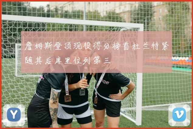 詹姆斯登顶现役得分榜首杜兰特紧随其后库里位列第三