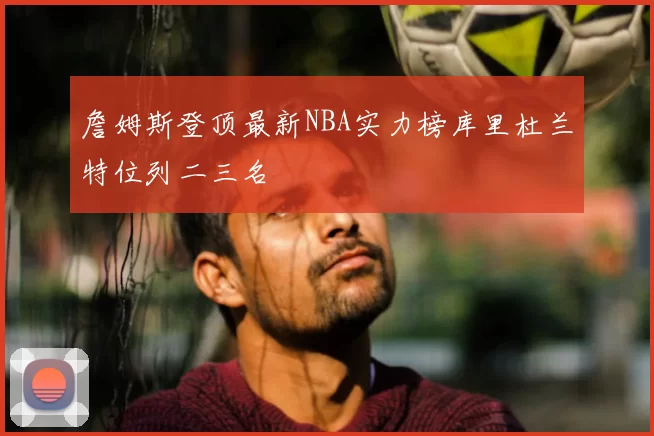 詹姆斯登顶最新NBA实力榜库里杜兰特位列二三名