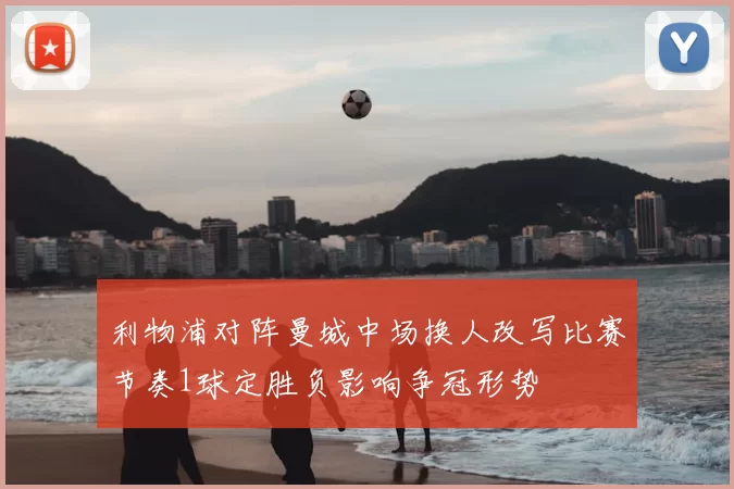 利物浦对阵曼城中场换人改写比赛节奏1球定胜负影响争冠形势