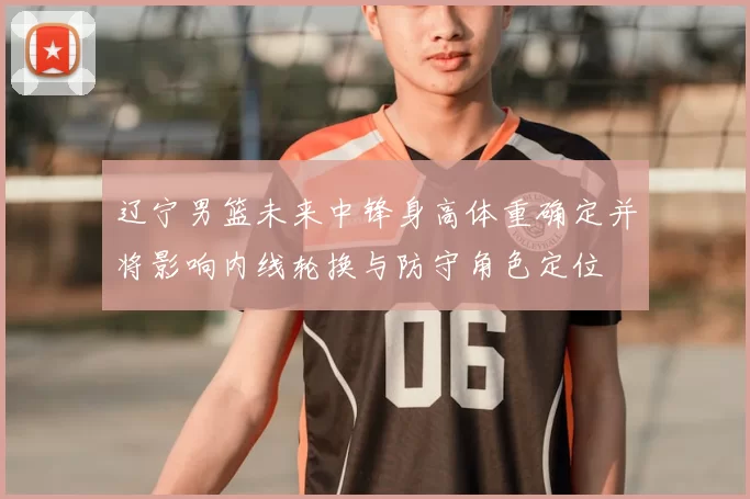 辽宁男篮未来中锋身高体重确定并将影响内线轮换与防守角色定位