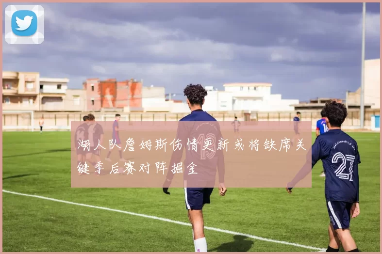 湖人队詹姆斯伤情更新或将缺席关键季后赛对阵掘金